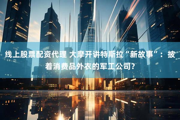 线上股票配资代理 大摩开讲特斯拉“新故事”：披着消费品外衣的军工公司？