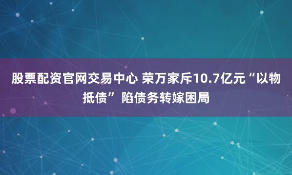 股票配资官网交易中心 荣万家斥10.7亿元“以物抵债” 陷债务转嫁困局