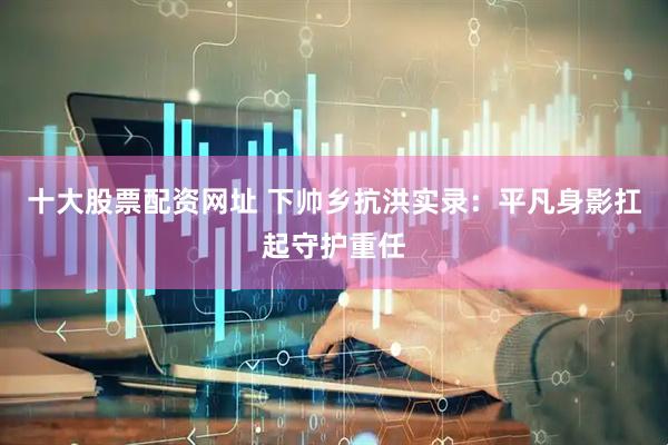 十大股票配资网址 下帅乡抗洪实录：平凡身影扛起守护重任