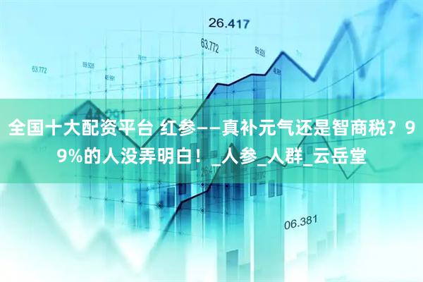 全国十大配资平台 红参——真补元气还是智商税？99%的人没弄明白！_人参_人群_云岳堂