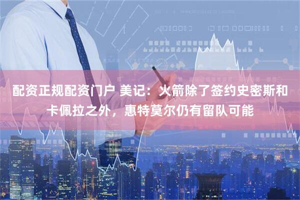 配资正规配资门户 美记：火箭除了签约史密斯和卡佩拉之外，惠特莫尔仍有留队可能