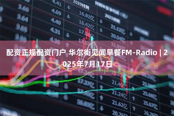配资正规配资门户 华尔街见闻早餐FM-Radio | 2025年7月17日