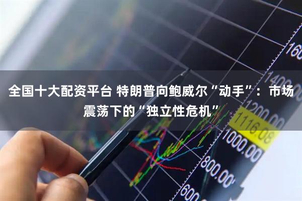 全国十大配资平台 特朗普向鲍威尔“动手”：市场震荡下的“独立性危机”
