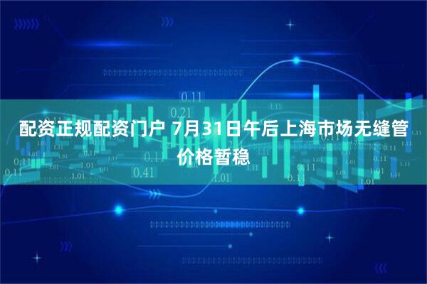 配资正规配资门户 7月31日午后上海市场无缝管价格暂稳