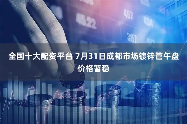 全国十大配资平台 7月31日成都市场镀锌管午盘价格暂稳