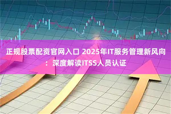 正规股票配资官网入口 2025年IT服务管理新风向：深度解读ITSS人员认证
