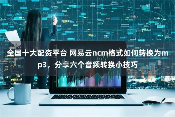 全国十大配资平台 网易云ncm格式如何转换为mp3，分享六个音频转换小技巧