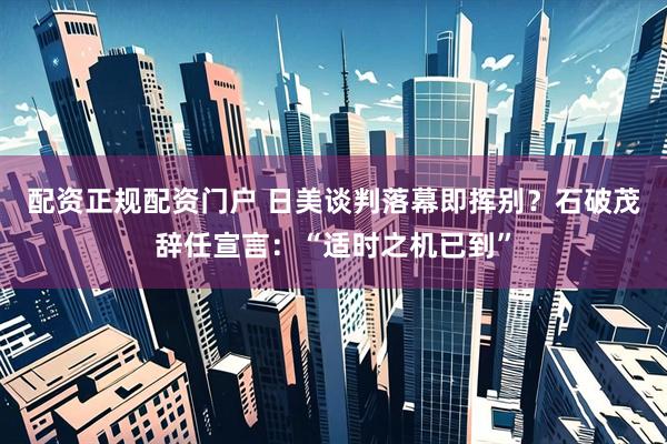 配资正规配资门户 日美谈判落幕即挥别？石破茂辞任宣言：“适时之机已到”