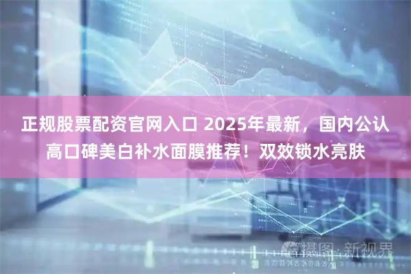 正规股票配资官网入口 2025年最新，国内公认高口碑美白补水面膜推荐！双效锁水亮肤