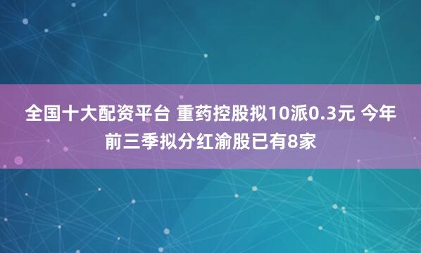 全国十大配资平台 重药控股拟10派0.3元 今年前三季拟分红渝股已有8家