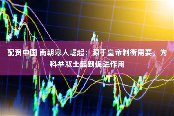 配资中国 南朝寒人崛起：源于皇帝制衡需要，为科举取士起到促进作用