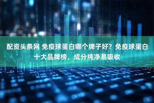 配资头条网 免疫球蛋白哪个牌子好？免疫球蛋白十大品牌榜，成分纯净易吸收