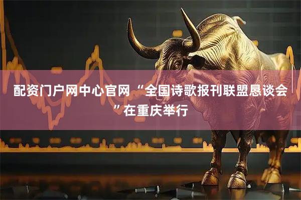 配资门户网中心官网 “全国诗歌报刊联盟恳谈会”在重庆举行