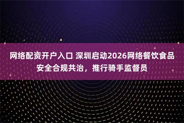 网络配资开户入口 深圳启动2026网络餐饮食品安全合规共治，推行骑手监督员