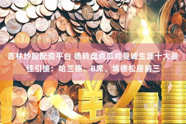 吉林炒股配资平台 德转盘点瓜帅曼城生涯十大最佳引援：哈兰德、B席、埃德松居前三