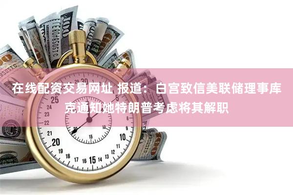 在线配资交易网址 报道：白宫致信美联储理事库克通知她特朗普考虑将其解职
