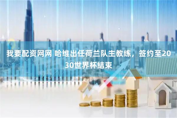 我要配资网网 哈维出任荷兰队主教练，签约至2030世界杯结束