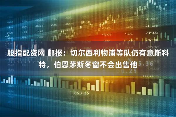 股指配资网 邮报：切尔西利物浦等队仍有意斯科特，伯恩茅斯冬窗不会出售他