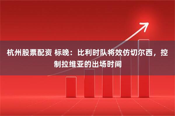 杭州股票配资 标晚：比利时队将效仿切尔西，控制拉维亚的出场时间
