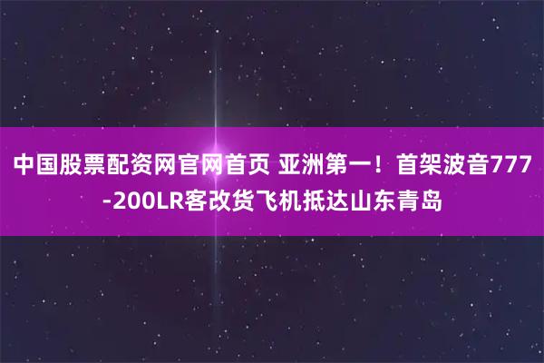 中国股票配资网官网首页 亚洲第一！首架波音777-200LR客改货飞机抵达山东青岛